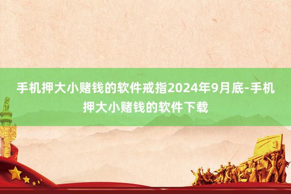 手机押大小赌钱的软件戒指2024年9月底-手机押大小赌钱的软件下载