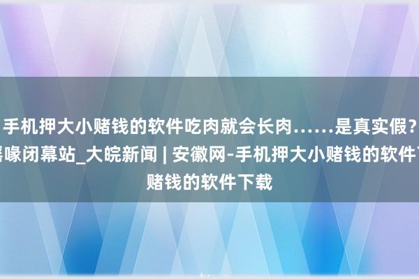 手机押大小赌钱的软件吃肉就会长肉……是真实假？｜谣喙闭幕站_大皖新闻 | 安徽网-手机押大小赌钱的软件下载
