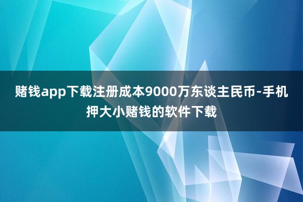 赌钱app下载注册成本9000万东谈主民币-手机押大小赌钱的软件下载