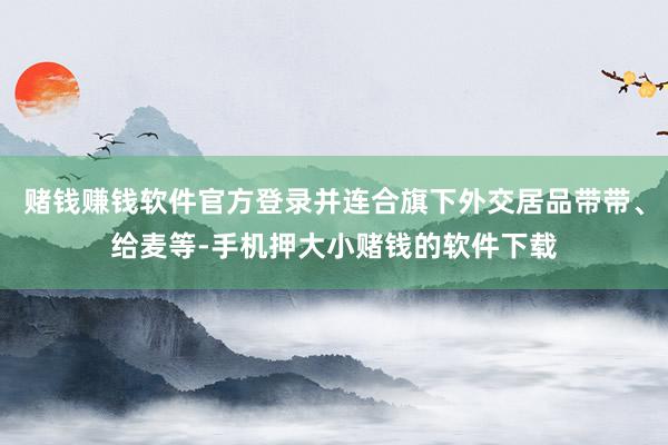 赌钱赚钱软件官方登录并连合旗下外交居品带带、给麦等-手机押大小赌钱的软件下载