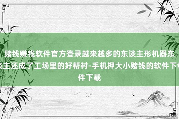赌钱赚钱软件官方登录越来越多的东谈主形机器东谈主还成了工场里的好帮衬-手机押大小赌钱的软件下载