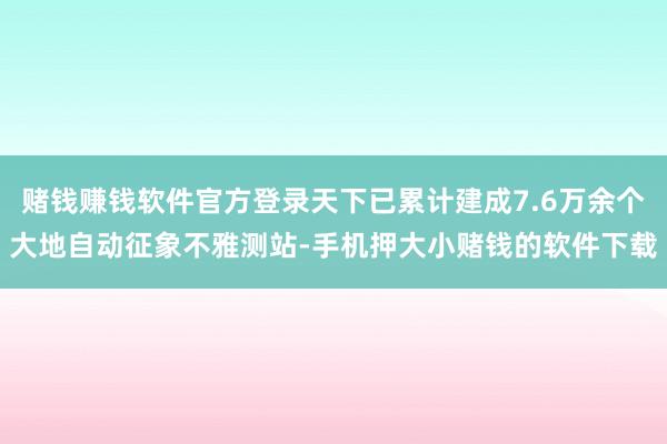 赌钱赚钱软件官方登录天下已累计建成7.6万余个大地自动征象不雅测站-手机押大小赌钱的软件下载