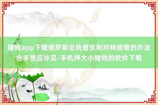 赌钱app下载俄罗斯总统普京则对特朗普的办法合手赞应许见-手机押大小赌钱的软件下载