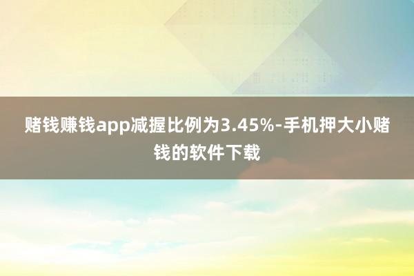 赌钱赚钱app减握比例为3.45%-手机押大小赌钱的软件下载