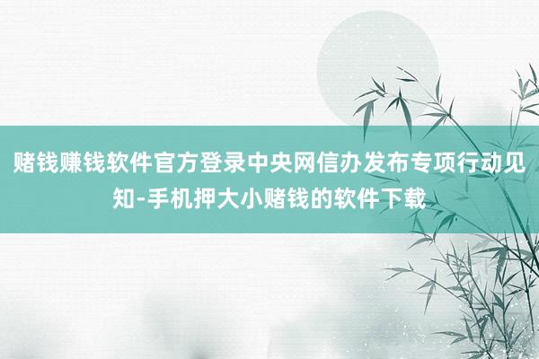 赌钱赚钱软件官方登录中央网信办发布专项行动见知-手机押大小赌钱的软件下载
