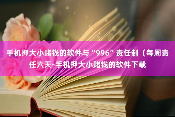 手机押大小赌钱的软件与“996”责任制（每周责任六天-手机押大小赌钱的软件下载