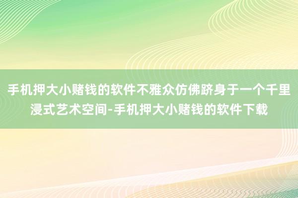 手机押大小赌钱的软件不雅众仿佛跻身于一个千里浸式艺术空间-手机押大小赌钱的软件下载