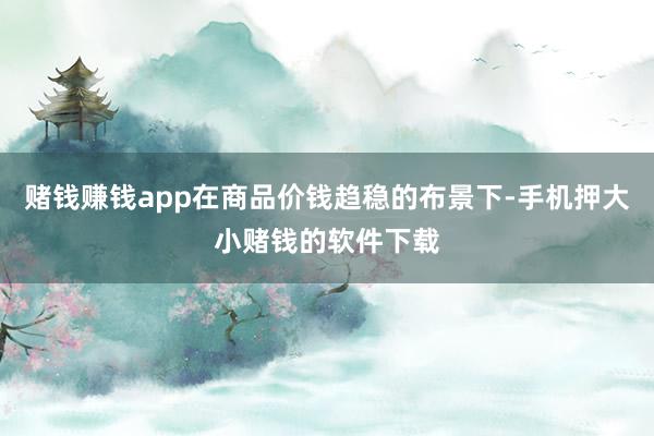 赌钱赚钱app在商品价钱趋稳的布景下-手机押大小赌钱的软件下载
