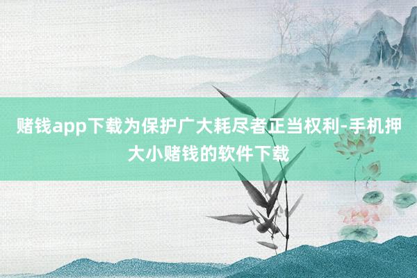 赌钱app下载为保护广大耗尽者正当权利-手机押大小赌钱的软件下载