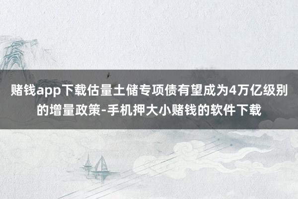 赌钱app下载估量土储专项债有望成为4万亿级别的增量政策-手机押大小赌钱的软件下载