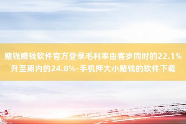 赌钱赚钱软件官方登录毛利率由客岁同时的22.1%升至期内的24.8%-手机押大小赌钱的软件下载