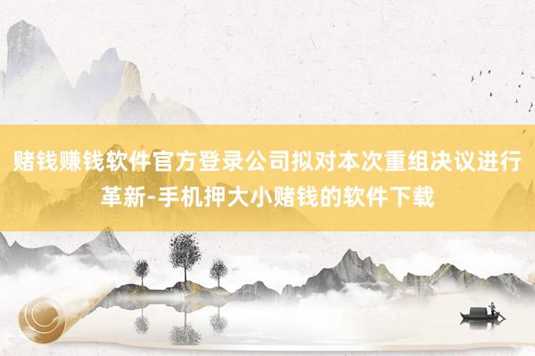 赌钱赚钱软件官方登录公司拟对本次重组决议进行革新-手机押大小赌钱的软件下载