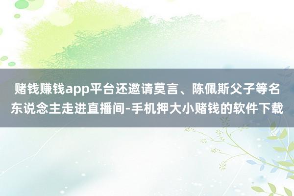 赌钱赚钱app平台还邀请莫言、陈佩斯父子等名东说念主走进直播间-手机押大小赌钱的软件下载
