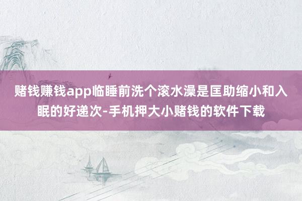赌钱赚钱app临睡前洗个滚水澡是匡助缩小和入眠的好递次-手机押大小赌钱的软件下载