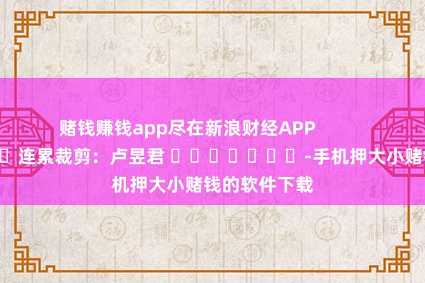 赌钱赚钱app尽在新浪财经APP            						连累裁剪：卢昱君 							-手机押大小赌钱的软件下载