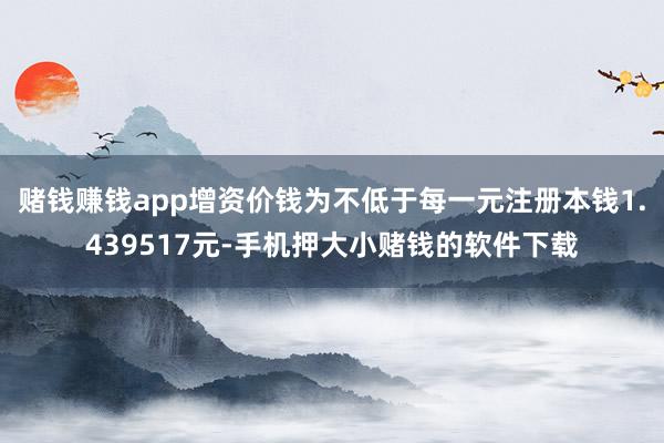 赌钱赚钱app增资价钱为不低于每一元注册本钱1.439517元-手机押大小赌钱的软件下载