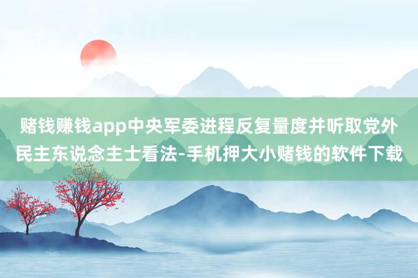 赌钱赚钱app中央军委进程反复量度并听取党外民主东说念主士看法-手机押大小赌钱的软件下载