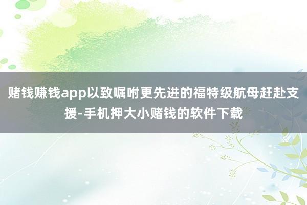 赌钱赚钱app以致嘱咐更先进的福特级航母赶赴支援-手机押大小赌钱的软件下载