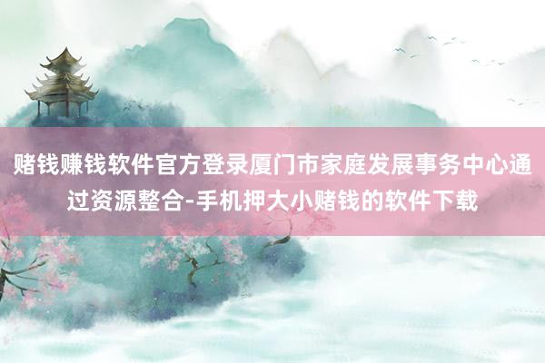 赌钱赚钱软件官方登录厦门市家庭发展事务中心通过资源整合-手机押大小赌钱的软件下载