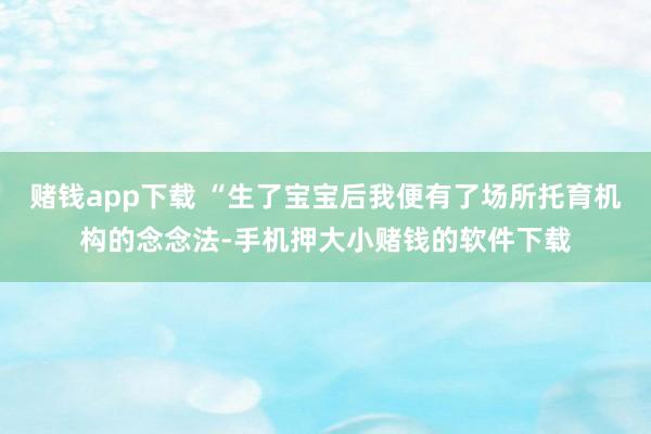 赌钱app下载 “生了宝宝后我便有了场所托育机构的念念法-手机押大小赌钱的软件下载