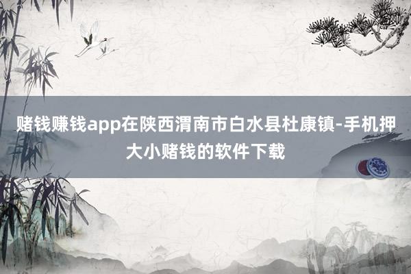 赌钱赚钱app在陕西渭南市白水县杜康镇-手机押大小赌钱的软件下载