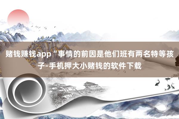赌钱赚钱app“事情的前因是他们班有两名特等孩子-手机押大小赌钱的软件下载