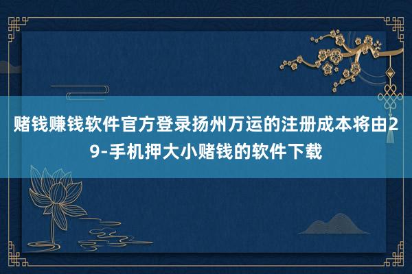 赌钱赚钱软件官方登录扬州万运的注册成本将由29-手机押大小赌钱的软件下载