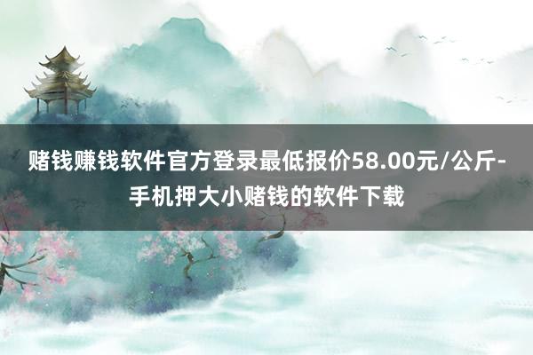赌钱赚钱软件官方登录最低报价58.00元/公斤-手机押大小赌钱的软件下载