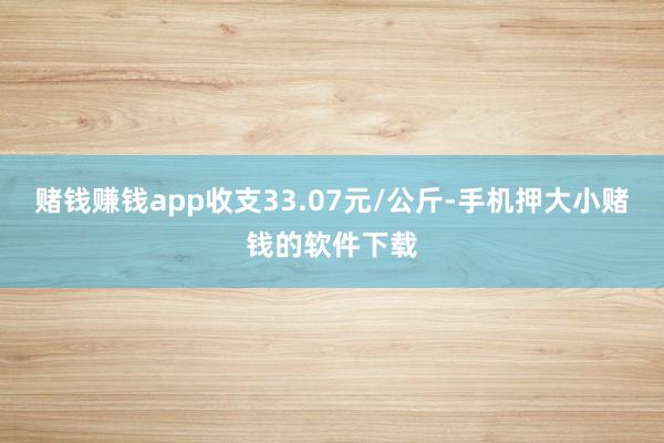 赌钱赚钱app收支33.07元/公斤-手机押大小赌钱的软件下载