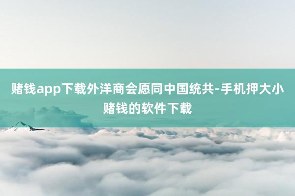 赌钱app下载外洋商会愿同中国统共-手机押大小赌钱的软件下载