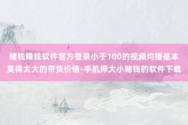 赌钱赚钱软件官方登录小于100的视频均播基本莫得太大的带货价值-手机押大小赌钱的软件下载