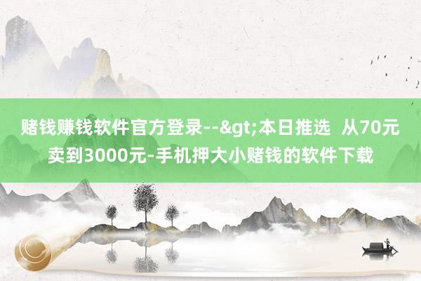 赌钱赚钱软件官方登录-->本日推选  从70元卖到3000元-手机押大小赌钱的软件下载