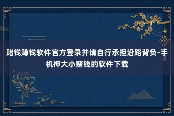 赌钱赚钱软件官方登录并请自行承担沿路背负-手机押大小赌钱的软件下载