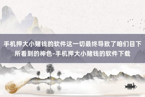 手机押大小赌钱的软件这一切最终导致了咱们目下所看到的神色-手机押大小赌钱的软件下载