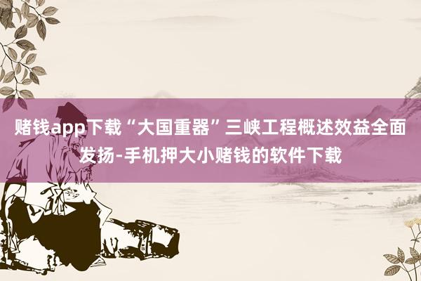 赌钱app下载“大国重器”三峡工程概述效益全面发扬-手机押大小赌钱的软件下载
