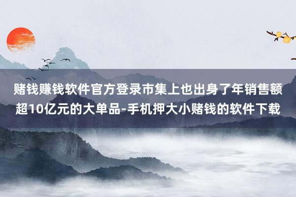 赌钱赚钱软件官方登录　　市集上也出身了年销售额超10亿元的大单品-手机押大小赌钱的软件下载