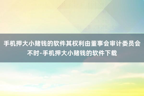 手机押大小赌钱的软件其权利由董事会审计委员会不时-手机押大小赌钱的软件下载