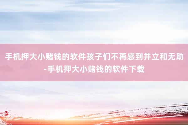 手机押大小赌钱的软件孩子们不再感到并立和无助-手机押大小赌钱的软件下载