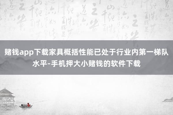 赌钱app下载家具概括性能已处于行业内第一梯队水平-手机押大小赌钱的软件下载