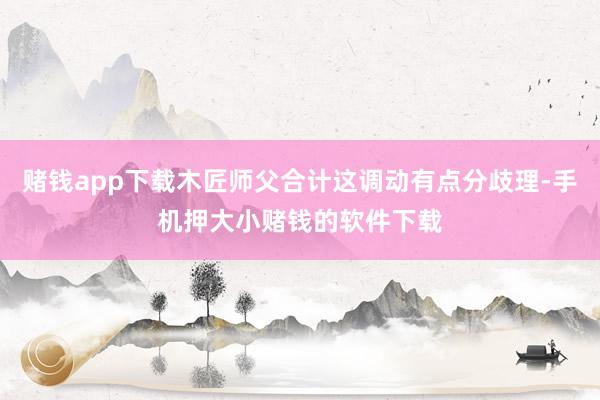 赌钱app下载木匠师父合计这调动有点分歧理-手机押大小赌钱的软件下载