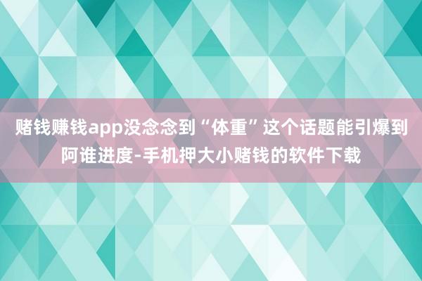 赌钱赚钱app没念念到“体重”这个话题能引爆到阿谁进度-手机押大小赌钱的软件下载