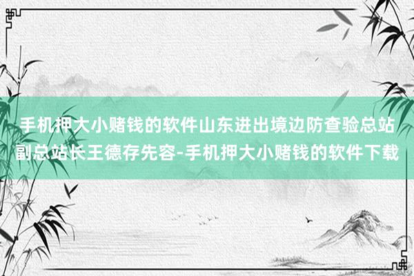 手机押大小赌钱的软件 山东进出境边防查验总站副总站长王德存先容-手机押大小赌钱的软件下载