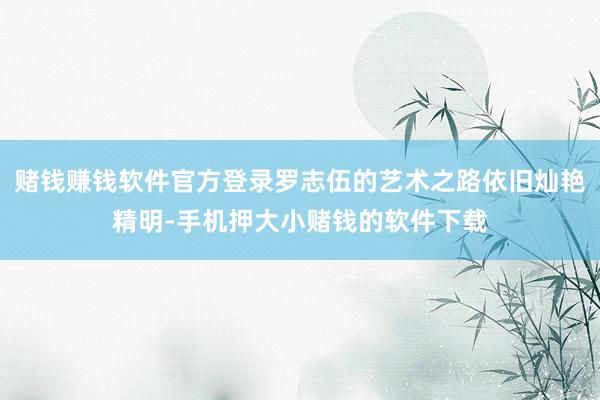 赌钱赚钱软件官方登录罗志伍的艺术之路依旧灿艳精明-手机押大小赌钱的软件下载