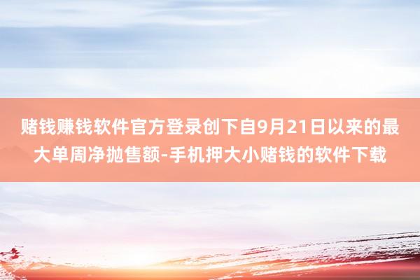 赌钱赚钱软件官方登录创下自9月21日以来的最大单周净抛售额-手机押大小赌钱的软件下载