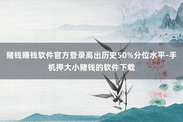 赌钱赚钱软件官方登录高出历史50%分位水平-手机押大小赌钱的软件下载