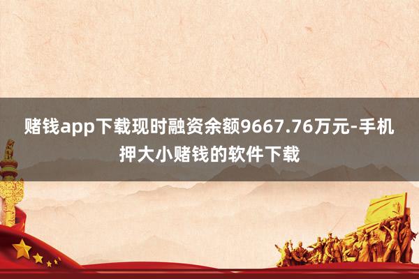 赌钱app下载现时融资余额9667.76万元-手机押大小赌钱的软件下载
