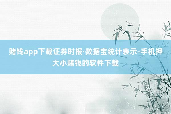 赌钱app下载　　证券时报·数据宝统计表示-手机押大小赌钱的软件下载