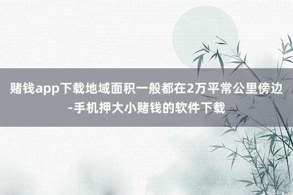 赌钱app下载地域面积一般都在2万平常公里傍边-手机押大小赌钱的软件下载