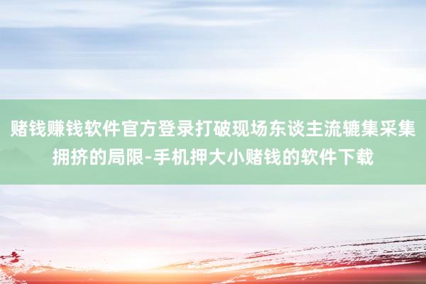 赌钱赚钱软件官方登录打破现场东谈主流辘集采集拥挤的局限-手机押大小赌钱的软件下载