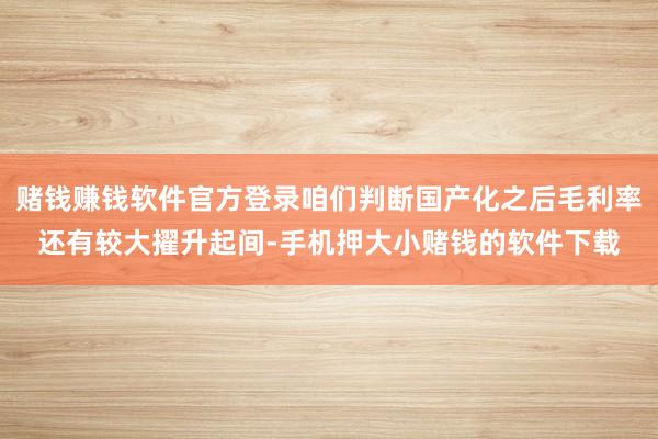 赌钱赚钱软件官方登录咱们判断国产化之后毛利率还有较大擢升起间-手机押大小赌钱的软件下载